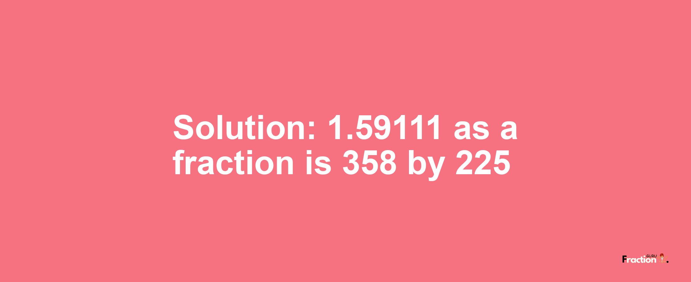 Solution:1.59111 as a fraction is 358/225
